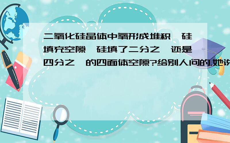 二氧化硅晶体中氧形成堆积,硅填充空隙,硅填了二分之一还是四分之一的四面体空隙?给别人问的，她说已经知道答案了，四分之一。也不知哪个对了，\(^o^)/~