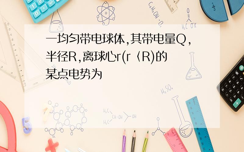 一均匀带电球体,其带电量Q,半径R,离球心r(r〈R)的某点电势为