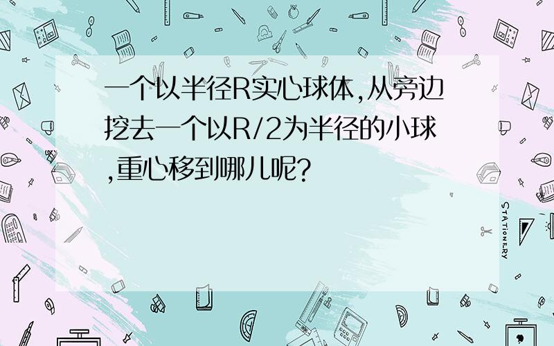 一个以半径R实心球体,从旁边挖去一个以R/2为半径的小球,重心移到哪儿呢?