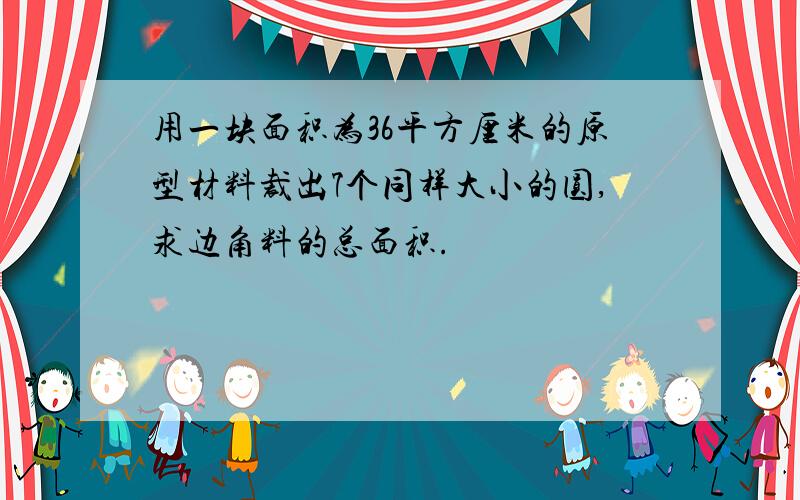 用一块面积为36平方厘米的原型材料裁出7个同样大小的圆,求边角料的总面积.