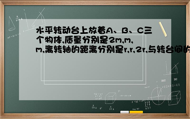 水平转动台上放着A、B、C三个物体,质量分别是2m,m,m,离转轴的距离分别是r,r,2r,与转台间的摩擦系数相同,转台旋转时下列说法中正确的是：a、若三个物体均未滑动,C物体的向心加速度最大b、