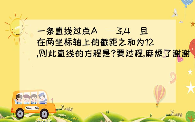 一条直线过点A（—3,4）且在两坐标轴上的截距之和为12,则此直线的方程是?要过程,麻烦了谢谢