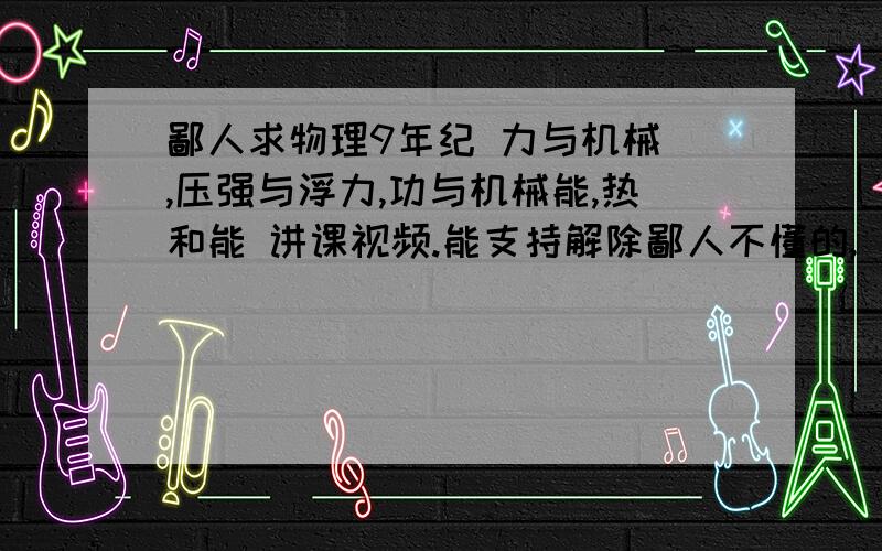 鄙人求物理9年纪 力与机械 ,压强与浮力,功与机械能,热和能 讲课视频.能支持解除鄙人不懂的,