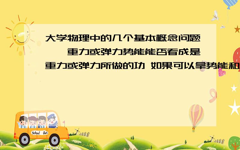 大学物理中的几个基本概念问题一、重力或弹力势能能否看成是重力或弹力所做的功 如果可以拿势能和动能的区别是什么呢?二、做功与动能的关系是什么?是不是在不考虑内力的情况下,即质