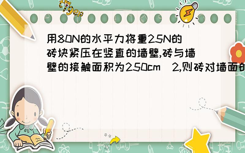 用80N的水平力将重25N的砖块紧压在竖直的墙壁,砖与墙壁的接触面积为250cm^2,则砖对墙面的压力是 压强是