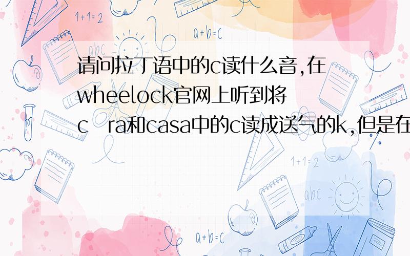 请问拉丁语中的c读什么音,在wheelock官网上听到将cāra和casa中的c读成送气的k,但是在sīca和sicca中又读成了不送气的k（类似g）,究竟应该怎么读?很奇怪为什么c听到了两种读音