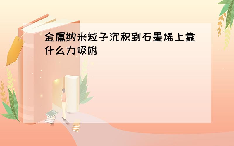 金属纳米粒子沉积到石墨烯上靠什么力吸附