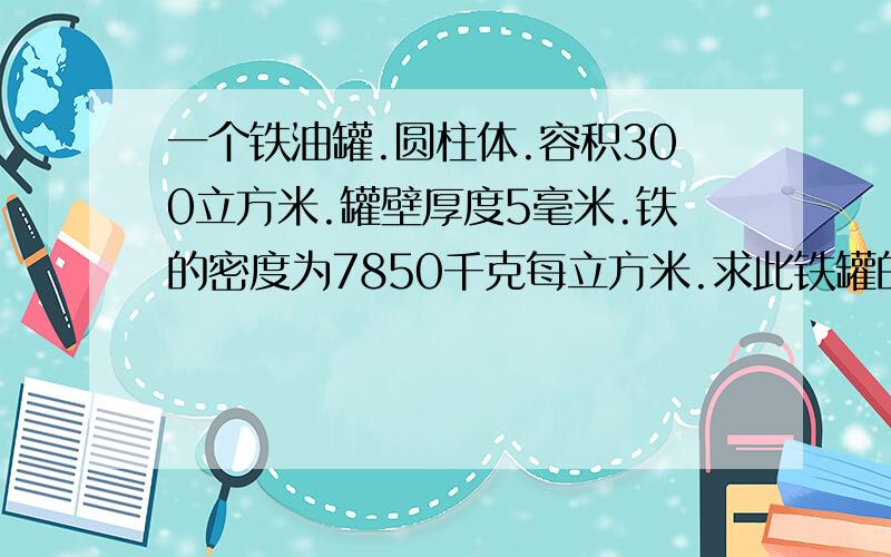 一个铁油罐.圆柱体.容积300立方米.罐壁厚度5毫米.铁的密度为7850千克每立方米.求此铁罐的重量.上面为密封状态.