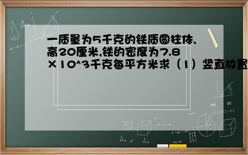 一质量为5千克的铁质圆柱体,高20厘米,铁的密度为7.8×10^3千克每平方米求（1）竖直放置在水平桌面上,桌面受到的压强多大?（2）如果用牛顿的力向下压它,桌面受到的压强是多大?