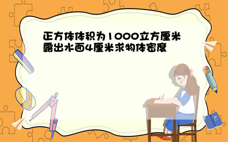 正方体体积为1000立方厘米露出水面4厘米求物体密度