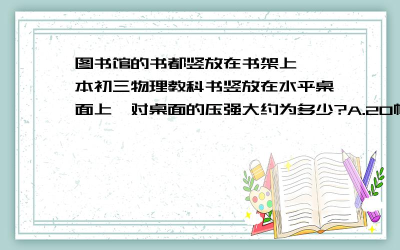 图书馆的书都竖放在书架上,一本初三物理教科书竖放在水平桌面上,对桌面的压强大约为多少?A.20帕B.200帕C.2000帕D.20000帕