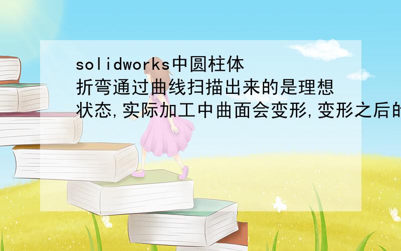 solidworks中圆柱体折弯通过曲线扫描出来的是理想状态,实际加工中曲面会变形,变形之后的三维图怎么画