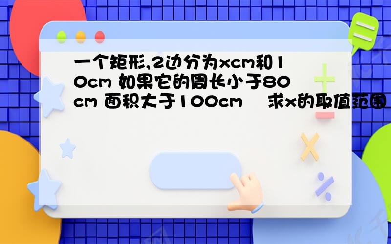 一个矩形,2边分为xcm和10cm 如果它的周长小于80cm 面积大于100cm² 求x的取值范围