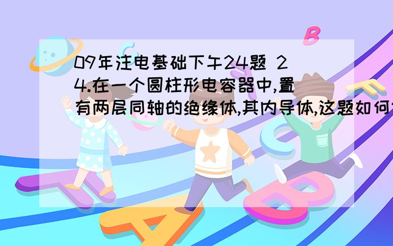 09年注电基础下午24题 24.在一个圆柱形电容器中,置有两层同轴的绝缘体,其内导体,这题如何做?24.在一个圆柱形电容器中,置有两层同轴的绝缘体,其内导体的半径为3cm,外导体的内半径为12cm,内