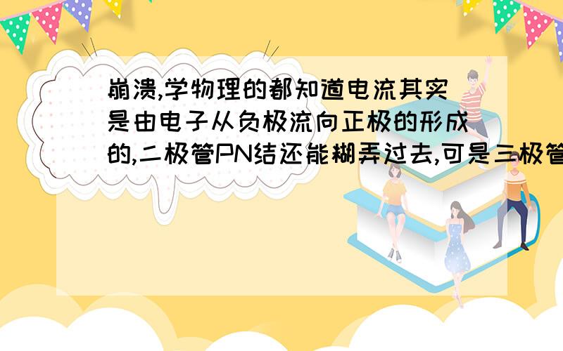 崩溃,学物理的都知道电流其实是由电子从负极流向正极的形成的,二极管PN结还能糊弄过去,可是三极管怎么办?难道连接正极的基结还能冒出电子流来填补发射级的空穴?头疼中.