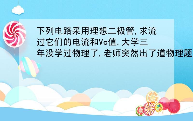 下列电路采用理想二极管,求流过它们的电流和Vo值.大学三年没学过物理了,老师突然出了道物理题考我们,实在做不来呀,明天就要交了,方便的话能不能写点步骤呢~