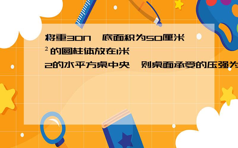 将重30N、底面积为50厘米²的圆柱体放在1米2的水平方桌中央,则桌面承受的压强为_____Pa.