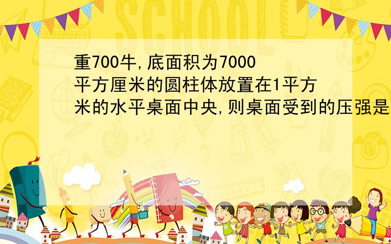 重700牛,底面积为7000平方厘米的圆柱体放置在1平方米的水平桌面中央,则桌面受到的压强是（ ）在线等,到的加分