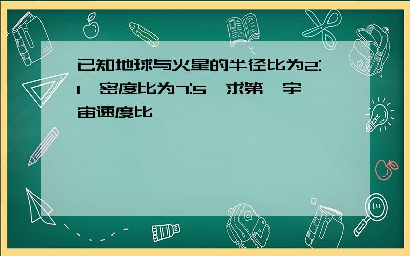 已知地球与火星的半径比为2:1,密度比为7:5,求第一宇宙速度比