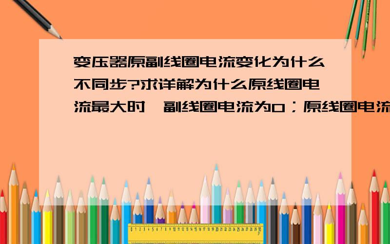 变压器原副线圈电流变化为什么不同步?求详解为什么原线圈电流最大时,副线圈电流为0；原线圈电流为0时,副线圈电流最大?不是说变压器原边电流在铁芯中产生的磁通交变比原边电流滞后90