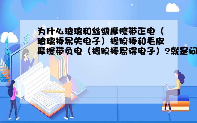 为什么玻璃和丝绸摩擦带正电（玻璃棒易失电子）橡胶棒和毛皮摩擦带负电（橡胶棒易得电子）?就是问为什么玻璃棒易失去电子橡胶棒易得到电子?