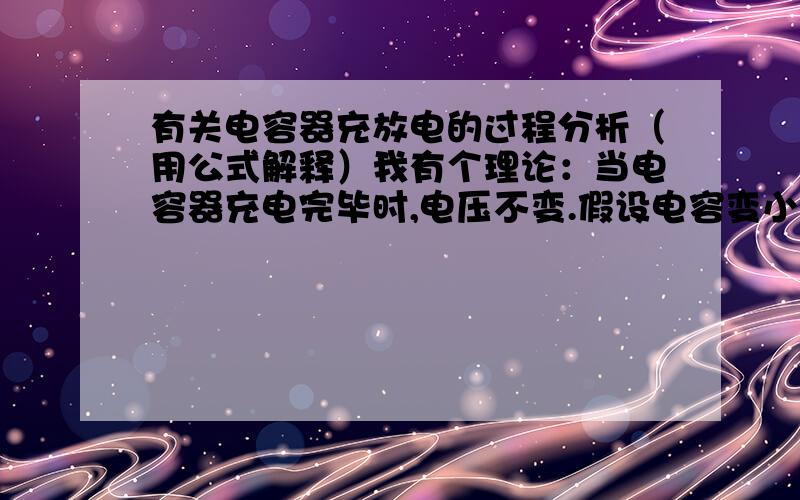 有关电容器充放电的过程分析（用公式解释）我有个理论：当电容器充电完毕时,电压不变.假设电容变小,那么带电量就减小,那么多余的电荷被释放出来使电路中有电流通过,这理由对吗?