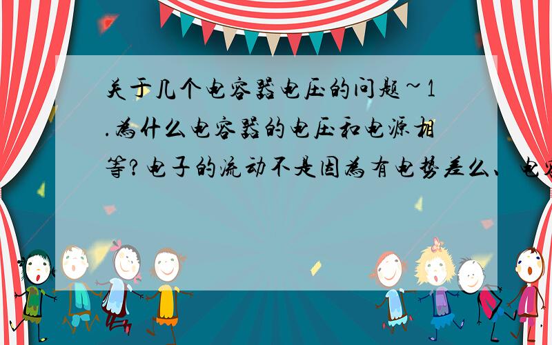 关于几个电容器电压的问题~1.为什么电容器的电压和电源相等?电子的流动不是因为有电势差么、电容器又没有连起来、怎么会有电势差使电容器带电呢?2.电荷从电源涌向电容器后电源电压会