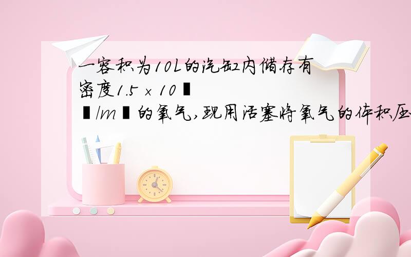 一容积为10L的汽缸内储存有密度1.5×10³㎏/m³的氧气,现用活塞将氧气的体积压缩为4L,则压缩后氧气的密度会变大,不变,变小?