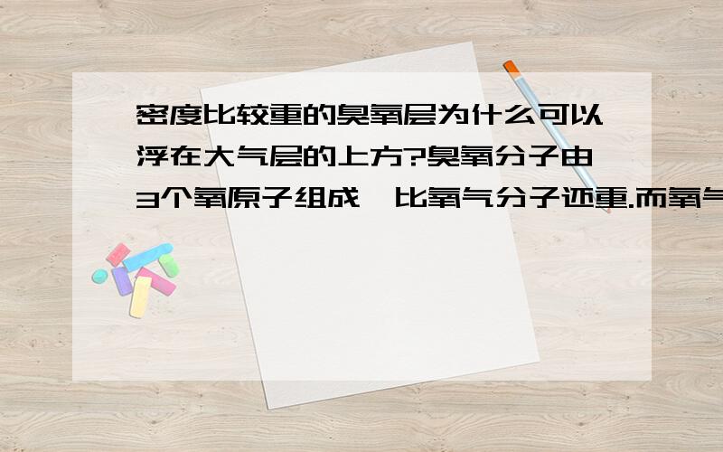 密度比较重的臭氧层为什么可以浮在大气层的上方?臭氧分子由3个氧原子组成,比氧气分子还重.而氧气因为比氮气重,在高海拔地区含量就相应地降低了.比氧气还重的臭氧为何能在二十几公里