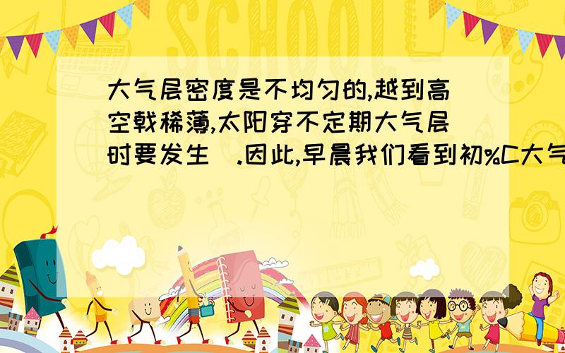 大气层密度是不均匀的,越到高空戟稀薄,太阳穿不定期大气层时要发生_.因此,早晨我们看到初%C大气层密度是不均匀的,越到高空越稀薄,太阳穿过大气层时要发生________.因此,早晨我们看到初升