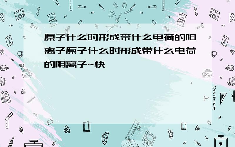 原子什么时形成带什么电荷的阳离子原子什么时形成带什么电荷的阴离子~快