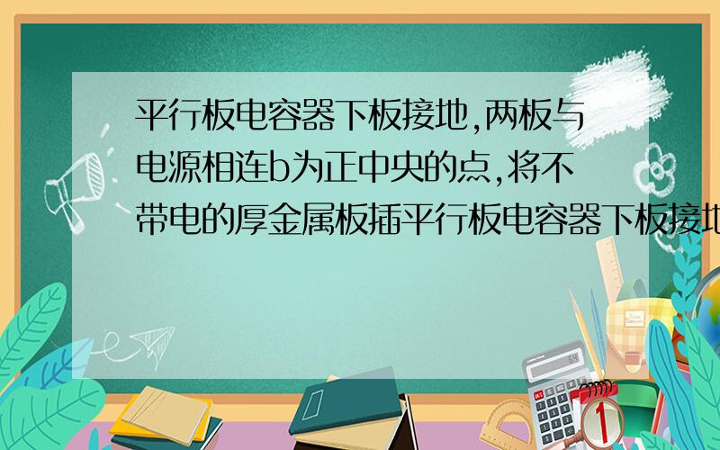 平行板电容器下板接地,两板与电源相连b为正中央的点,将不带电的厚金属板插平行板电容器下板接地,两板与电源相连,b为正中央的点,将不带电的厚金属板插入两板正中间的如图所示位置后,a