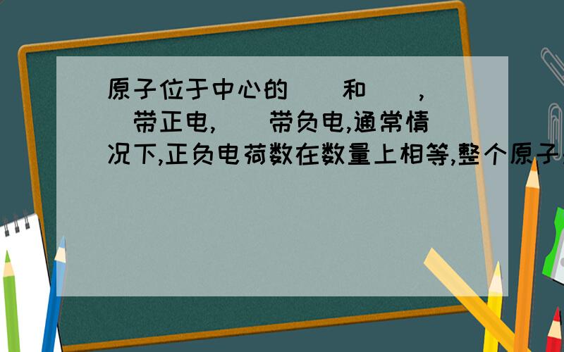 原子位于中心的（）和（）,（）带正电,（）带负电,通常情况下,正负电荷数在数量上相等,整个原子是中