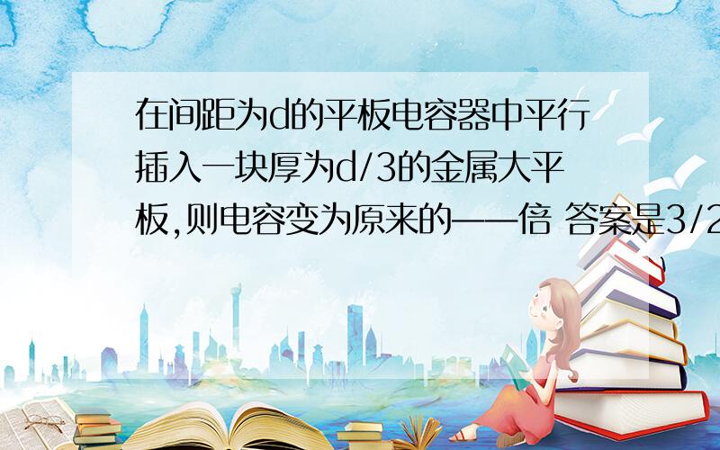 在间距为d的平板电容器中平行插入一块厚为d/3的金属大平板,则电容变为原来的——倍 答案是3/2,为什么