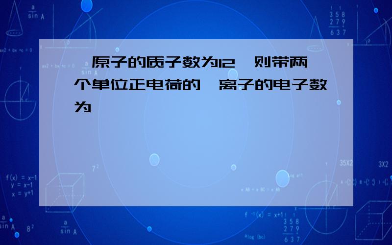 镁原子的质子数为12,则带两个单位正电荷的镁离子的电子数为