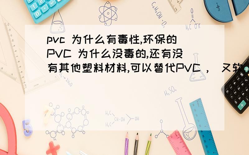 pvc 为什么有毒性,环保的PVC 为什么没毒的,还有没有其他塑料材料,可以替代PVC ,（又软,又无毒）