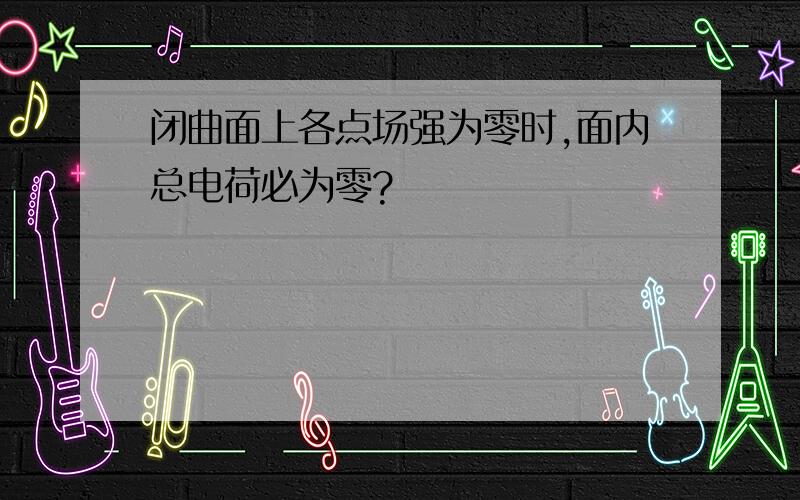 闭曲面上各点场强为零时,面内总电荷必为零?