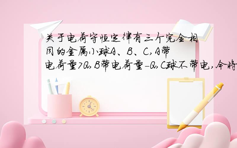 关于电荷守恒定律有三个完全相同的金属小球A、B、C,A带电荷量7Q,B带电荷量-Q,C球不带电,今将AB两球固定,让c反复与A、B球接触,最后移去C球,问最后三球带电量各是多少