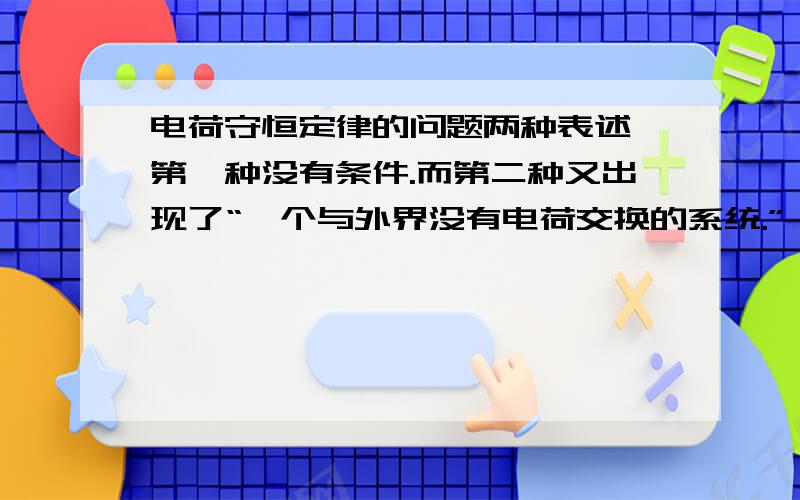 电荷守恒定律的问题两种表述,第一种没有条件.而第二种又出现了“一个与外界没有电荷交换的系统.”,谁能给解释一下这个条件的理解