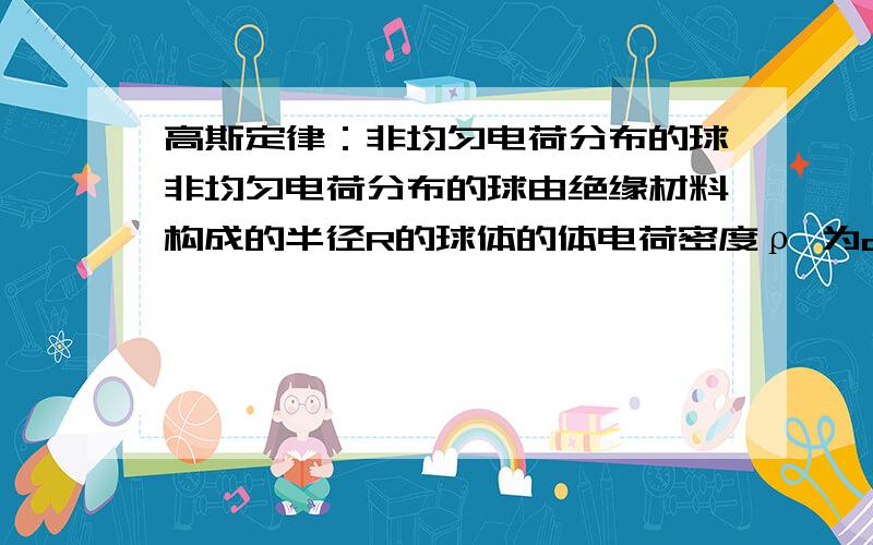 高斯定律：非均匀电荷分布的球非均匀电荷分布的球由绝缘材料构成的半径R的球体的体电荷密度ρ 为ar=ρ,这里a是常数.令r是到球心的距离.(a) 计算球内外空间各处电场.