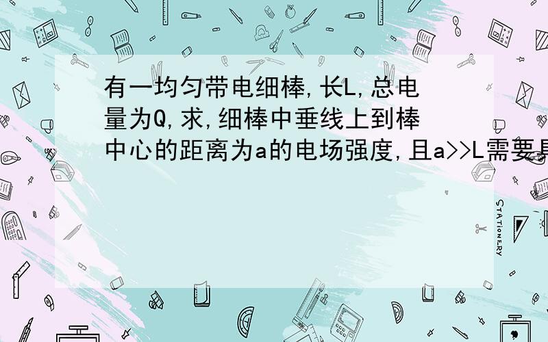 有一均匀带电细棒,长L,总电量为Q,求,细棒中垂线上到棒中心的距离为a的电场强度,且a>>L需要具体的过程..对这类题还是不怎么清楚..多指教指教...