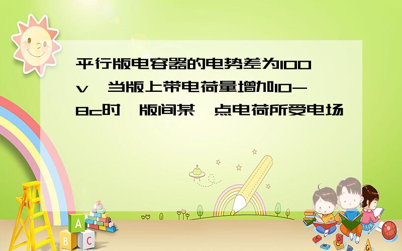 平行版电容器的电势差为100v,当版上带电荷量增加10-8c时,版间某一点电荷所受电场