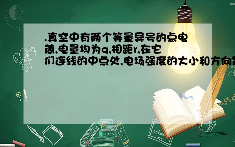 .真空中有两个等量异号的点电荷,电量均为q,相距r,在它们连线的中点处,电场强度的大小和方向是（ D ）A．2kq/r2,指向正电荷B．2kq/r2,指向负电荷C．8kq/r2,指向正电荷D．8kq/r2,指向负电荷