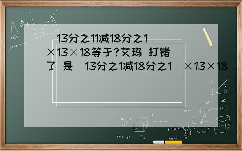 (13分之11减18分之1)×13×18等于?艾玛 打错了 是（13分之1减18分之1)×13×18