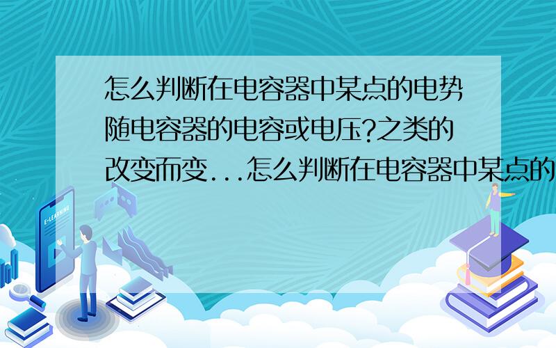 怎么判断在电容器中某点的电势随电容器的电容或电压?之类的改变而变...怎么判断在电容器中某点的电势随电容器的电容或电压?之类的改变而变大还是变小?电容器某点的电势与它电容器电