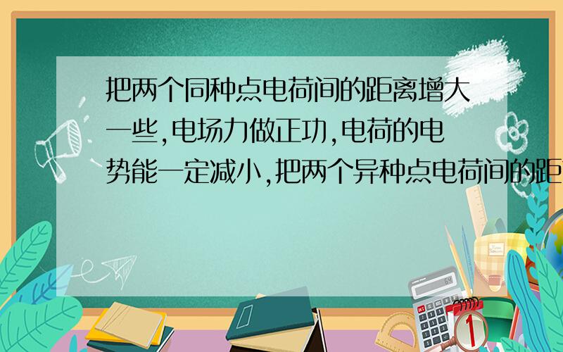 把两个同种点电荷间的距离增大一些,电场力做正功,电荷的电势能一定减小,把两个异种点电荷间的距离增大一些,电场力做负功电势电势能一定增加.我想问的是：为什么把两个同种电荷间的