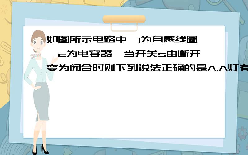 如图所示电路中,l为自感线圈,c为电容器,当开关s由断开变为闭合时则下列说法正确的是A.A灯有电流通过 B.A灯中无电流通过,不可能变亮C.B灯立即熄灭,c点电势低于d点电势D.B灯逐渐熄灭,c点电势