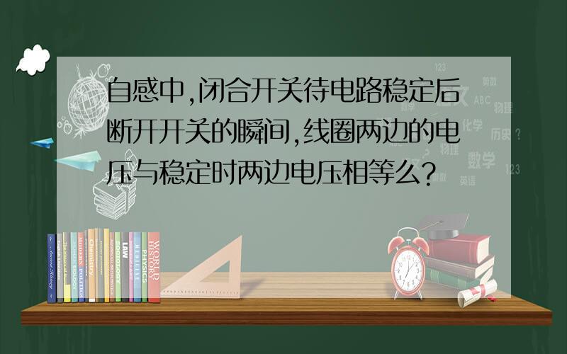 自感中,闭合开关待电路稳定后断开开关的瞬间,线圈两边的电压与稳定时两边电压相等么?