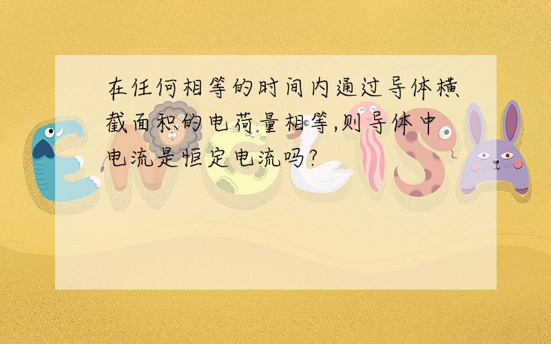 在任何相等的时间内通过导体横截面积的电荷量相等,则导体中电流是恒定电流吗?