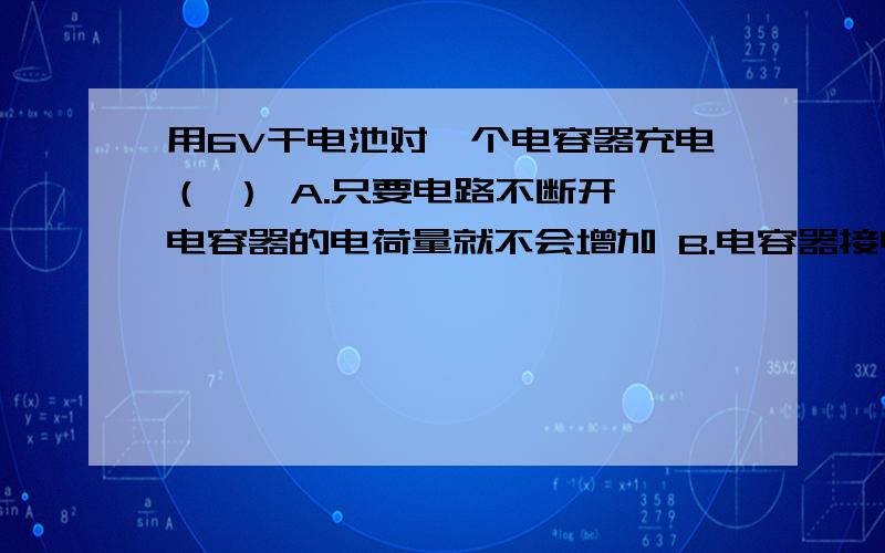 用6V干电池对一个电容器充电（ ） A.只要电路不断开,电容器的电荷量就不会增加 B.电容器接电源正极的极板用6V干电池对一个电容器充电（ ） A.只要电路不断开,电容器的电荷量就不会增加 B